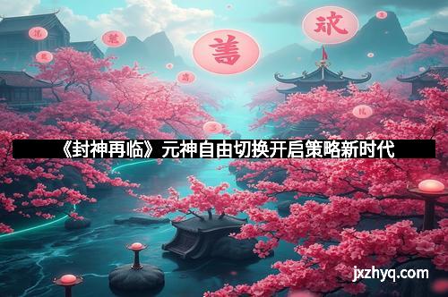 《封神再临》元神自由切换开启策略新时代