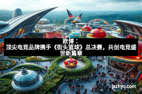 欧博：顶尖电竞品牌携手《街头篮球》总决赛，共创电竞盛世新篇章