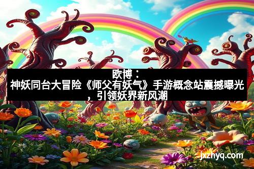欧博：神妖同台大冒险《师父有妖气》手游概念站震撼曝光，引领妖界新风潮